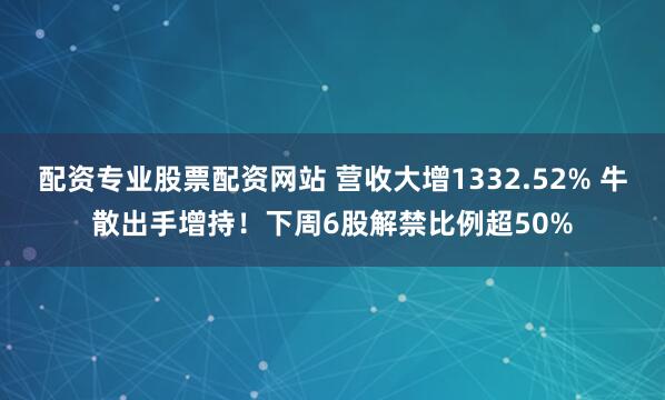 配资专业股票配资网站 营收大增1332.52% 牛散出手增持！下周6股解禁比例超50%