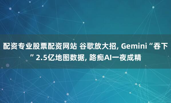 配资专业股票配资网站 谷歌放大招, Gemini“吞下”2.5亿地图数据, 路痴AI一夜成精