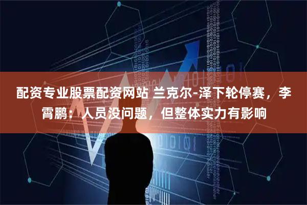 配资专业股票配资网站 兰克尔-泽下轮停赛，李霄鹏：人员没问题，但整体实力有影响