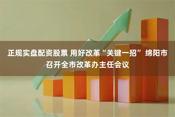 正规实盘配资股票 用好改革“关键一招” 绵阳市召开全市改革办主任会议