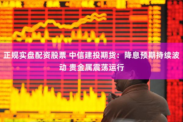 正规实盘配资股票 中信建投期货：降息预期持续波动 贵金属震荡运行