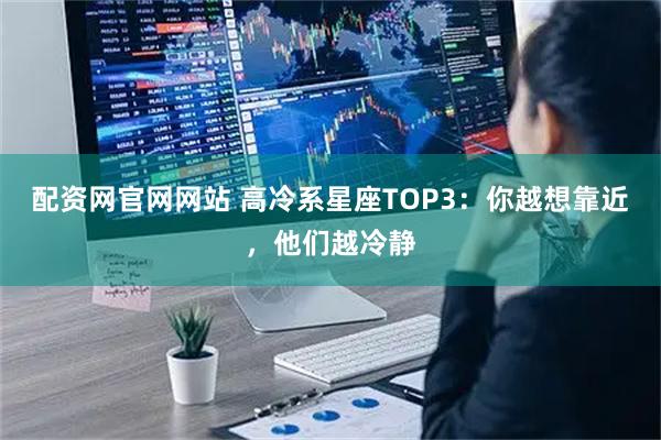 配资网官网网站 高冷系星座TOP3：你越想靠近，他们越冷静