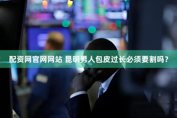 配资网官网网站 昆明男人包皮过长必须要割吗？