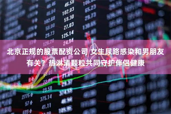 北京正规的股票配资公司 女生尿路感染和男朋友有关？热淋清颗粒共同守护伴侣健康