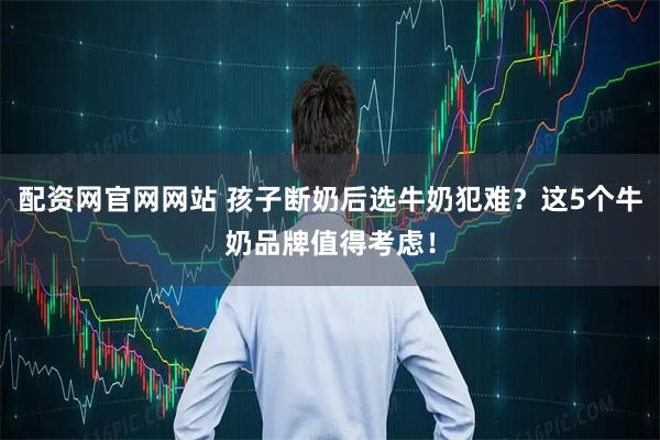 配资网官网网站 孩子断奶后选牛奶犯难？这5个牛奶品牌值得考虑！