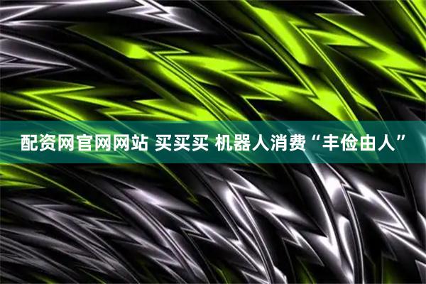 配资网官网网站 买买买 机器人消费“丰俭由人”