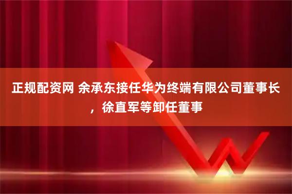 正规配资网 余承东接任华为终端有限公司董事长，徐直军等卸任董事