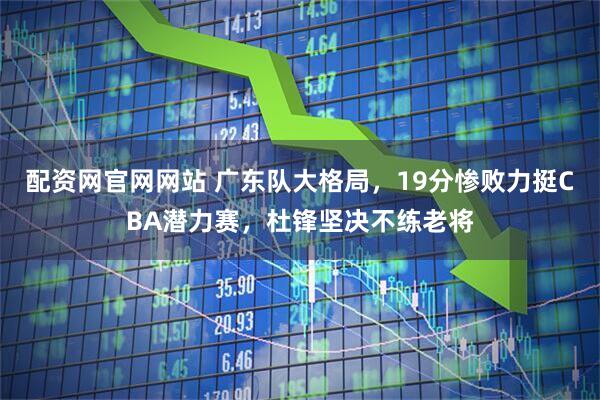 配资网官网网站 广东队大格局，19分惨败力挺CBA潜力赛，杜锋坚决不练老将