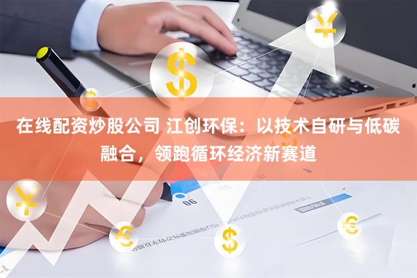 在线配资炒股公司 江创环保：以技术自研与低碳融合，领跑循环经济新赛道