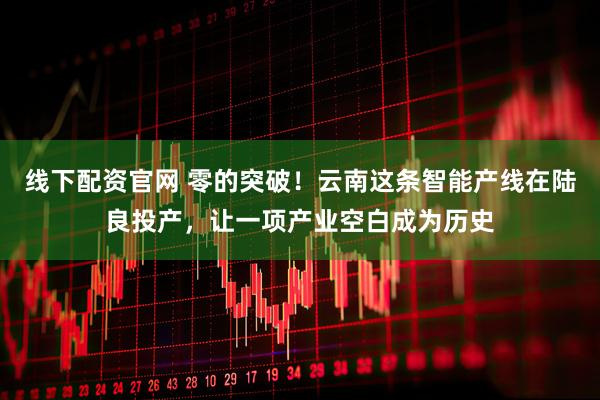 线下配资官网 零的突破！云南这条智能产线在陆良投产，让一项产业空白成为历史