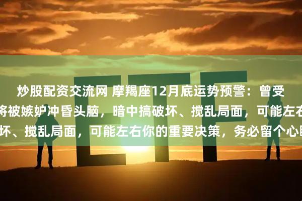 炒股配资交流网 摩羯座12月底运势预警：曾受你鼎力相助的朋友，或将被嫉妒冲昏头脑，暗中搞破坏、搅乱局面，可能左右你的重要决策，务必留个心眼！