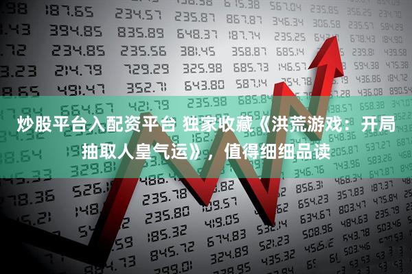 炒股平台入配资平台 独家收藏《洪荒游戏：开局抽取人皇气运》，值得细细品读