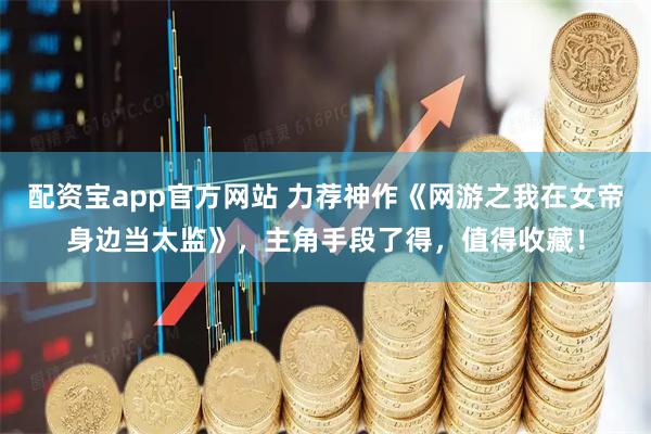 配资宝app官方网站 力荐神作《网游之我在女帝身边当太监》，主角手段了得，值得收藏！