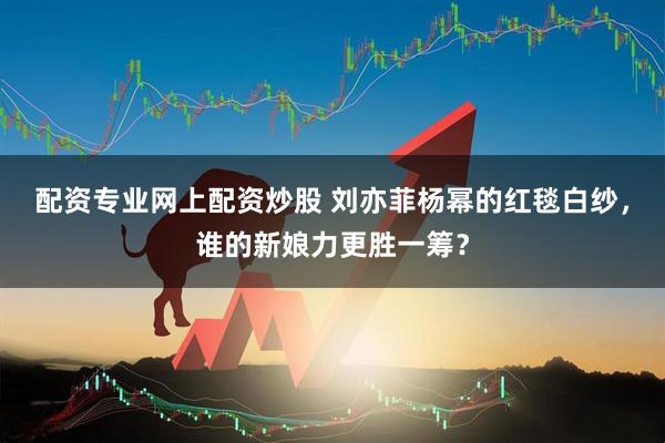配资专业网上配资炒股 刘亦菲杨幂的红毯白纱，谁的新娘力更胜一筹？