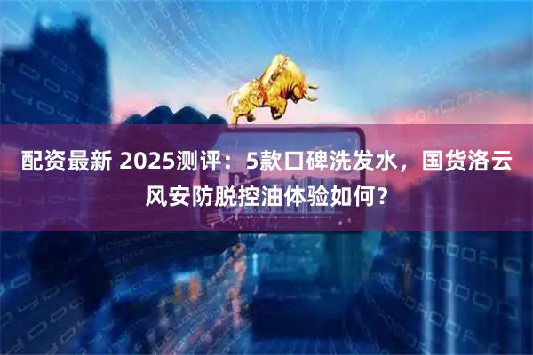 配资最新 2025测评：5款口碑洗发水，国货洛云风安防脱控油体验如何？