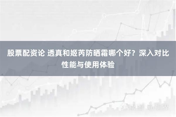 股票配资论 透真和姬芮防晒霜哪个好？深入对比性能与使用体验