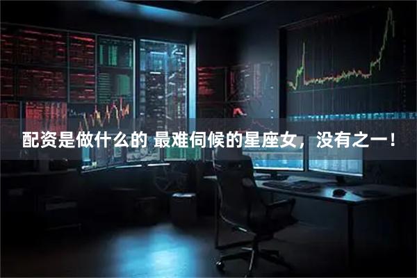 配资是做什么的 最难伺候的星座女，没有之一！