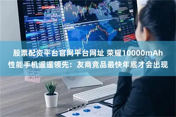 股票配资平台官网平台网址 荣耀10000mAh性能手机遥遥领先：友商竞品最快年底才会出现