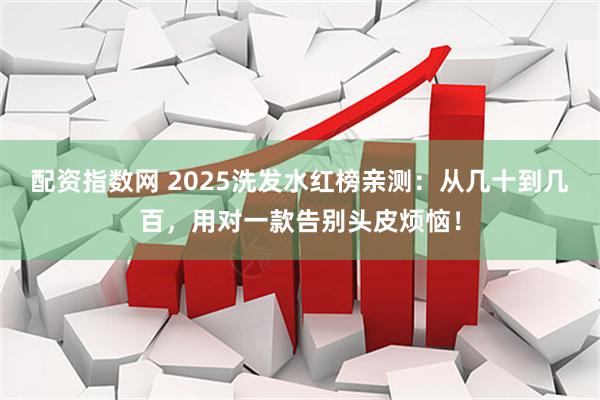 配资指数网 2025洗发水红榜亲测：从几十到几百，用对一款告别头皮烦恼！