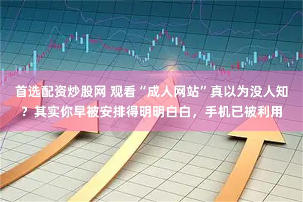 首选配资炒股网 观看“成人网站”真以为没人知？其实你早被安排得明明白白，手机已被利用
