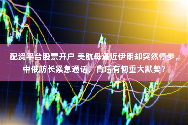 配资平台股票开户 美航母逼近伊朗却突然停步，中俄防长紧急通话，背后有何重大默契？