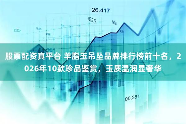 股票配资真平台 羊脂玉吊坠品牌排行榜前十名，2026年10款珍品鉴赏，玉质温润显奢华