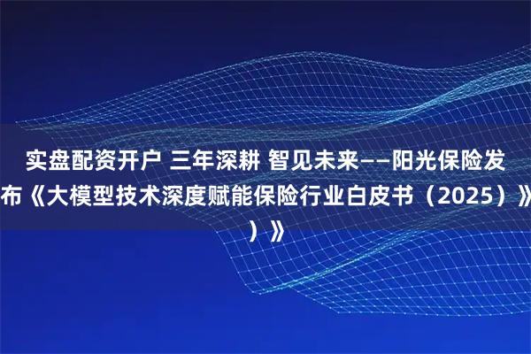 实盘配资开户 三年深耕 智见未来——阳光保险发布《大模型技术深度赋能保险行业白皮书（2025）》