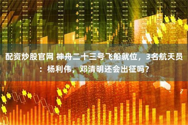 配资炒股官网 神舟二十三号飞船就位，3名航天员：杨利伟，邓清明还会出征吗？