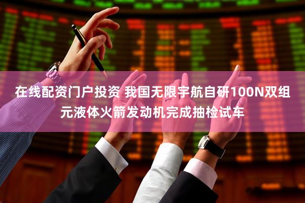 在线配资门户投资 我国无限宇航自研100N双组元液体火箭发动机完成抽检试车