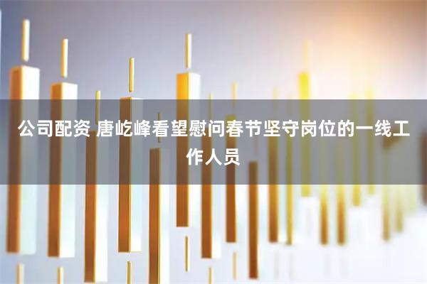 公司配资 唐屹峰看望慰问春节坚守岗位的一线工作人员