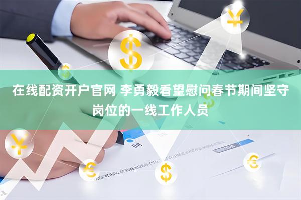 在线配资开户官网 李勇毅看望慰问春节期间坚守岗位的一线工作人员