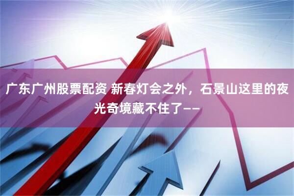广东广州股票配资 新春灯会之外，石景山这里的夜光奇境藏不住了——
