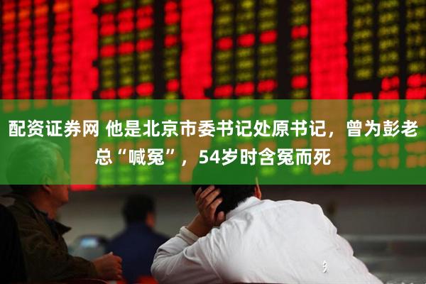 配资证券网 他是北京市委书记处原书记，曾为彭老总“喊冤”，54岁时含冤而死