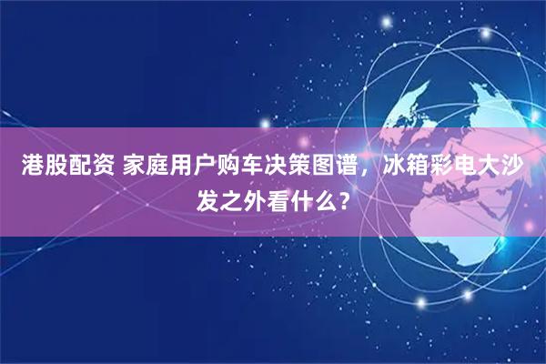 港股配资 家庭用户购车决策图谱，冰箱彩电大沙发之外看什么？