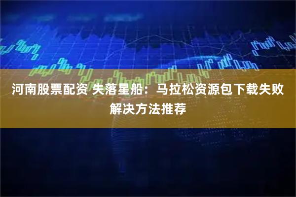 河南股票配资 失落星船：马拉松资源包下载失败解决方法推荐