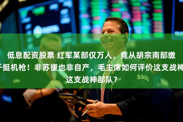 低息配资股票 红军某部仅万人，竟从胡宗南部缴获近千挺机枪！非苏援也非自产，毛主席如何评价这支战神部队？