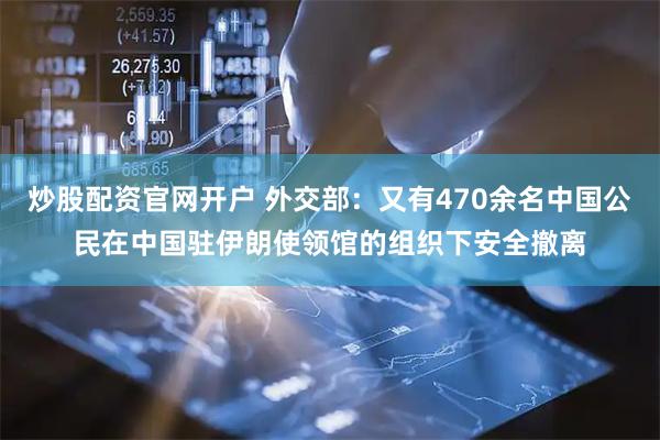 炒股配资官网开户 外交部：又有470余名中国公民在中国驻伊朗使领馆的组织下安全撤离