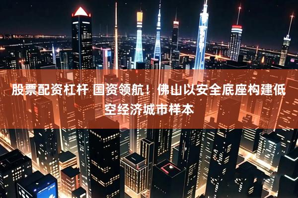 股票配资杠杆 国资领航！佛山以安全底座构建低空经济城市样本