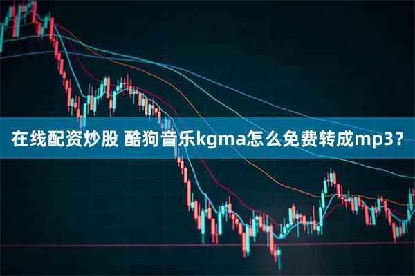 在线配资炒股 酷狗音乐kgma怎么免费转成mp3？