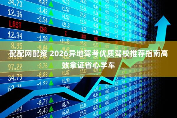 配配网配资 2026异地驾考优质驾校推荐指南高效拿证省心学车