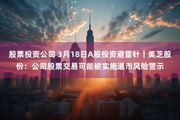 股票投资公司 3月18日A股投资避雷针︱美芝股份：公司股票交易可能被实施退市风险警示