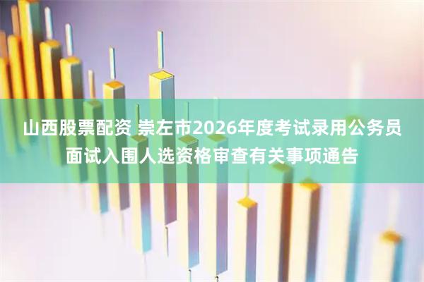 山西股票配资 崇左市2026年度考试录用公务员面试入围人选资格审查有关事项通告