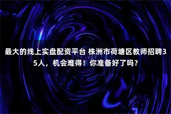 最大的线上实盘配资平台 株洲市荷塘区教师招聘35人，机会难得！你准备好了吗？