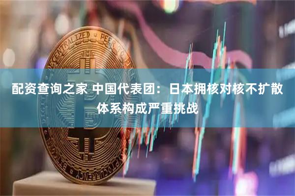 配资查询之家 中国代表团：日本拥核对核不扩散体系构成严重挑战