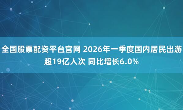 全国股票配资平台官网 2026年一季度国内居民出游超19亿人次 同比增长6.0%