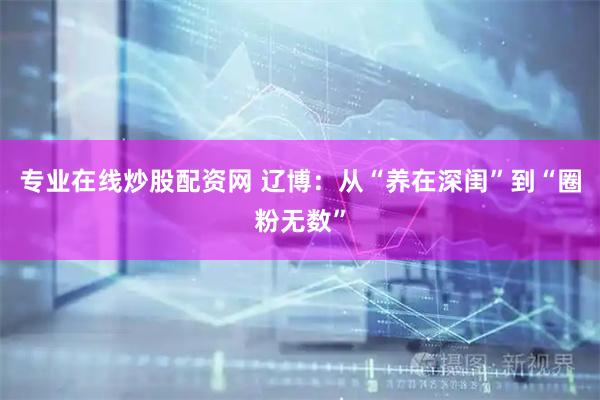 专业在线炒股配资网 辽博：从“养在深闺”到“圈粉无数”