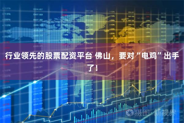 行业领先的股票配资平台 佛山，要对“电鸡”出手了！