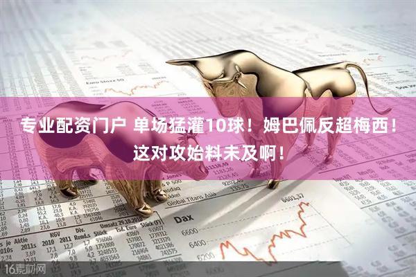 专业配资门户 单场猛灌10球！姆巴佩反超梅西！这对攻始料未及啊！